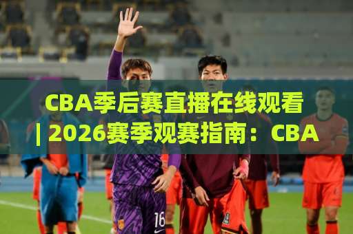 CBA季后赛直播在线观看 | 2026赛季观赛指南：CBA季后赛直播在线观看平台怎么选？【CBA季后赛直播在线观看】避坑手册-今晚外围网页线上体育堵球网JRS低调看无解说蓝光赛后回放贴水