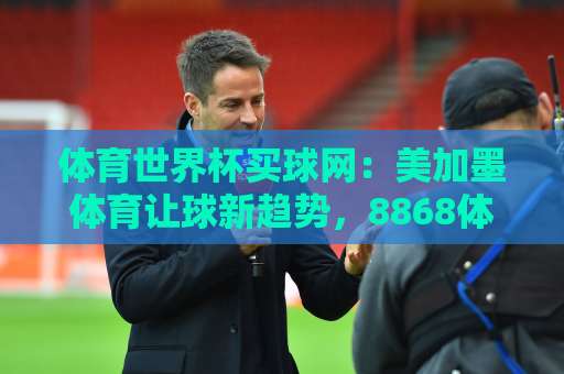 体育世界杯买球网：美加墨体育让球新趋势，8868体育下球网实战指南