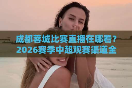 成都蓉城比赛直播在哪看?2026赛季中超观赛渠道全解析【成都蓉城比赛直播】避坑指南-周末电视十大最火体育体球站免费直播不卡顿回放全场回放水位反波胆 成都蓉城比赛直播在哪看?2026赛季中超观赛渠道全解析【成都蓉城比赛直播】避坑指南-周末电视十大最火体育体球站免费直播不卡顿回放全场回放水位反波胆