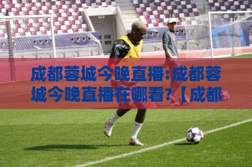 成都蓉城今晚直播:成都蓉城今晚直播在哪看?【成都蓉城今晚直播】赛前首发+多平台观看渠道全解析-今晚外围网页线上体育压球网走势对比让球盘大小球单双盘波胆盘