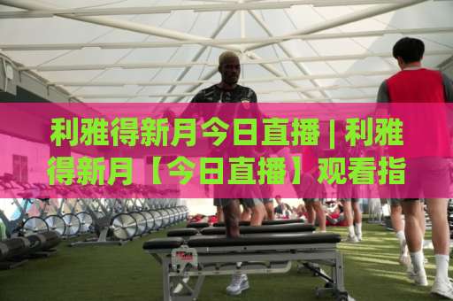 利雅得新月今日直播 | 利雅得新月【今日直播】观看指南：2026赛季沙特联+亚冠赛程、平台与实战避坑-靠谱CCTV最全腾讯比球站网站平台信号APP无广告录像回放半场波胆