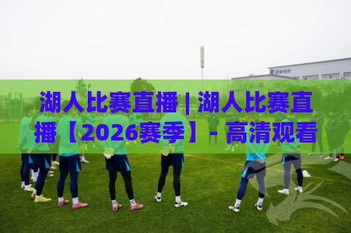 湖人比赛直播 | 湖人比赛直播【2026赛季】- 高清观看渠道、赛程追踪与实战避坑指南(湖人比赛直播)-周末电视十大最火体育让球动画官网代理网址初盘推荐投屏地址