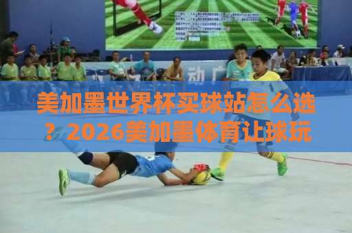 美加墨世界杯买球站怎么选？2026美加墨体育让球玩法全解析【k8凯发压球网】深度体验