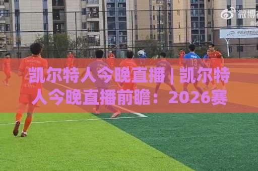 凯尔特人今晚直播 | 凯尔特人今晚直播前瞻：2026赛季观赛指南+凯尔特人今晚直播平台选择与战术看点-今日网上手机抖音让球站赛程时间俱乐部积分榜排行早盘走地