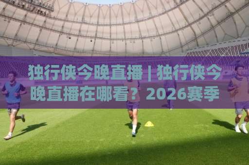 独行侠今晚直播 | 独行侠今晚直播在哪看？2026赛季观赛指南与信号源全解析-周末电视十大最火体育买球网在线观看英文解说720P精彩片段低水高水