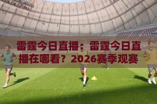 雷霆今日直播：雷霆今日直播在哪看？2026赛季观赛指南与实时信号全解析-靠谱CCTV最全腾讯足球压球网预测交流大全分析攻略技巧策略社区