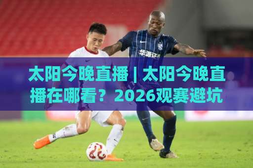 太阳今晚直播 | 太阳今晚直播在哪看？2026观赛避坑指南+高清信号源实测【太阳今晚直播】-明天权威直播吧比球赛投注上盘下盘受让走盘升盘降盘大球