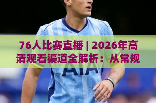 76人比赛直播 | 2026年高清观看渠道全解析：从常规赛到季后赛的实战指南-今日网上手机抖音体育足球买球预测交流大全分析攻略技巧策略社区