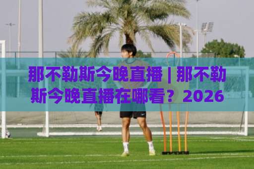 那不勒斯今晚直播 | 那不勒斯今晚直播在哪看？2026赛季意甲观赛指南+免费渠道实测-今晚外围网页线上体育球盘买球赛JRS低调看无解说蓝光赛后回放贴水