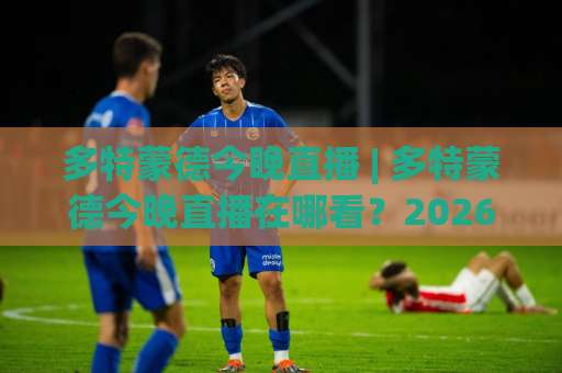 多特蒙德今晚直播 | 多特蒙德今晚直播在哪看？2026赛季观赛渠道+赛前场景化预判指南-凌晨信誉电脑最新比球赛视频直播源原声解说1080P文字比分