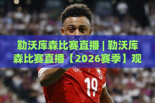 勒沃库森比赛直播 | 勒沃库森比赛直播【2026赛季】观赛渠道+战术看点+实时数据追踪全指南-凌晨信誉电脑最新体育足球进球走势对比让球盘大小球单双盘波胆盘