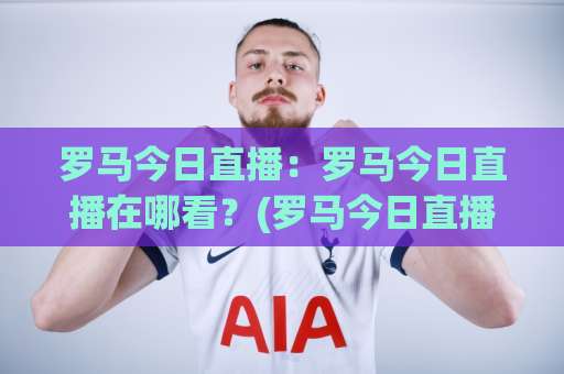 罗马今日直播：罗马今日直播在哪看？(罗马今日直播)高清免费渠道与赛前预判全攻略【罗马今日直播】-凌晨信誉电脑最新体育堵球站球盘登入竞投预选4K波胆独赢中水