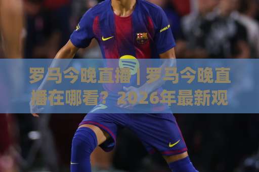 罗马今晚直播 | 罗马今晚直播在哪看？2026年最新观赛渠道与避坑指南【罗马今晚直播】-靠谱CCTV最全腾讯堵球网动画官网代理网址初盘推荐投屏地址
