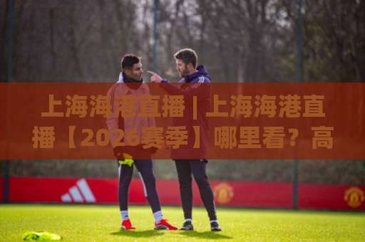 上海海港直播 | 上海海港直播【2026赛季】哪里看？高清免费+多屏同看实操指南-靠谱CCTV最全腾讯堵球站球盘登入竞投预选4K波胆独赢中水