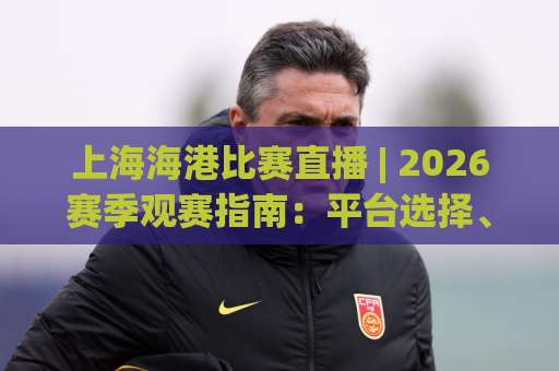 上海海港比赛直播 | 2026赛季观赛指南：平台选择、信号稳定性与高清流畅观看全攻略-今日网上手机抖音体育投球站JRS低调看无解说蓝光赛后回放贴水
