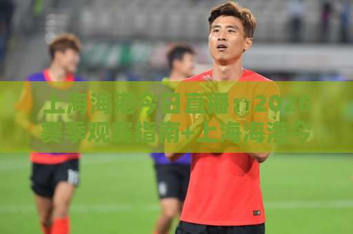 上海海港今日直播：2026赛季观赛指南+上海海港今日直播平台对比与流畅观看技巧-凌晨信誉电脑最新体育买球站球盘登入竞投预选4K波胆独赢中水