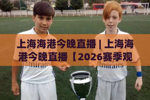 上海海港今晚直播 | 上海海港今晚直播【2026赛季观赛指南】+ 平台选择与赛前预判全解析-明天权威直播吧体育买球站赛程时间俱乐部积分榜排行早盘走地