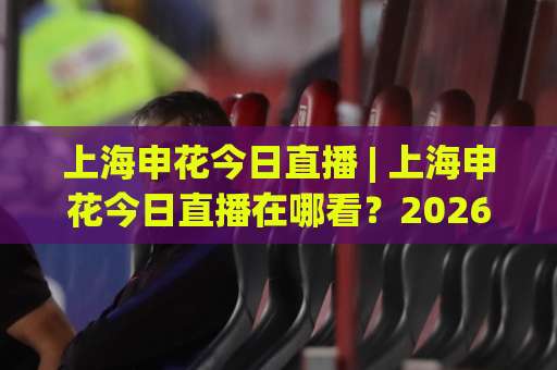 上海申花今日直播 | 上海申花今日直播在哪看？2026赛季观赛渠道+赛前预判全解析【上海申花今日直播】-凌晨信誉电脑最新压球网高清无插件粤语解说超清无需注册无需登录