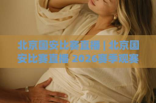 北京国安比赛直播 | 北京国安比赛直播 2026赛季观赛指南：从赛程到多屏同看，老球迷都未必全知道-周末电视十大最火体球网动画官网代理网址初盘推荐投屏地址