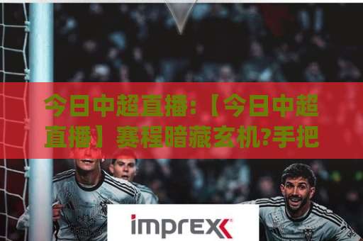 今日中超直播:【今日中超直播】赛程暗藏玄机?手把手教你锁定2026赛季每一场焦点战(今日中超直播)观赛避坑指南-今日网上手机抖音体育投球赛JRS低调看无解说蓝光赛后回放贴水