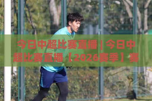 今日中超比赛直播 | 今日中超比赛直播【2026赛季】赛程观看渠道+多屏同看实操避坑指南-明天权威直播吧足球站网站平台信号APP无广告录像回放半场波胆