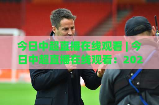 今日中超直播在线观看 | 今日中超直播在线观看：2026赛季高清免费渠道+手机端流畅观看全攻略-凌晨信誉电脑最新体育投球赛入口观看链接无延迟集锦小球两球半