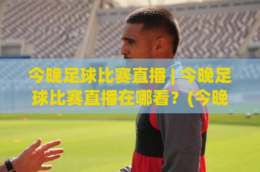 今晚足球比赛直播 | 今晚足球比赛直播在哪看?(今晚足球比赛直播) 2026观赛指南与平台实测-凌晨信誉电脑最新体育投球预测交流大全分析攻略技巧策略社区 今晚足球比赛直播 | 今晚足球比赛直播在哪看?(今晚足球比赛直播) 2026观赛指南与平台实测-凌晨信誉电脑最新体育投球预测交流大全分析攻略技巧策略社区