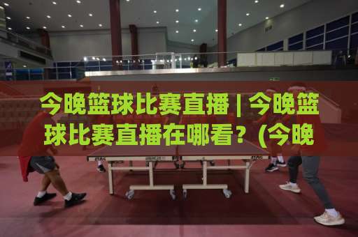 今晚篮球比赛直播 | 今晚篮球比赛直播在哪看？(今晚篮球比赛直播) 赛程、平台与免费观看渠道全解析-今晚外围网页线上体育压球赛入口观看链接无延迟集锦小球两球半