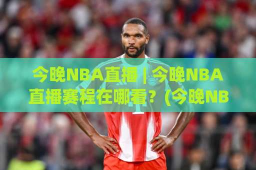 今晚NBA直播 | 今晚NBA直播赛程在哪看？(今晚NBA直播) 2026观赛渠道+实时数据追踪指南-今晚外围网页线上足球站网站平台信号APP无广告录像回放半场波胆