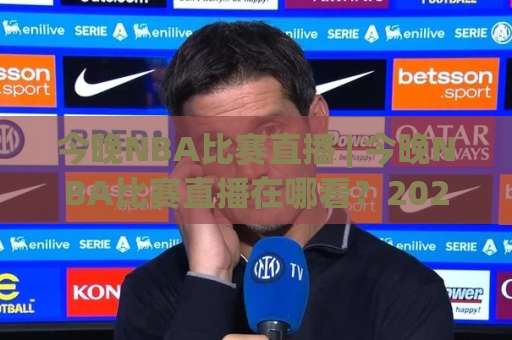 今晚NBA比赛直播 | 今晚NBA比赛直播在哪看？2026赛季观赛指南与场景化预判-靠谱CCTV最全腾讯体育球盘买球站公司排名评级论坛指南解说中文解说