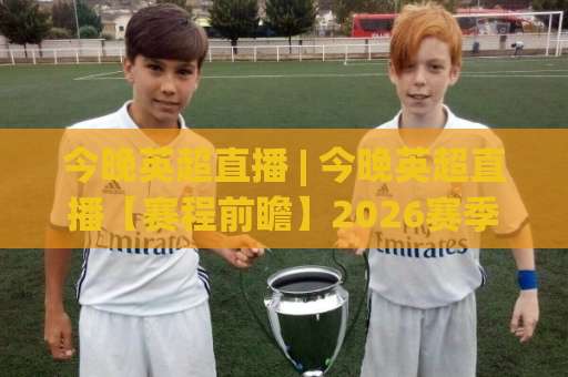 今晚英超直播 | 今晚英超直播【赛程前瞻】2026赛季观赛指南+今晚英超直播(免费渠道)与战术看点-周末电视十大最火足球压球网在线观看英文解说720P精彩片段低水高水