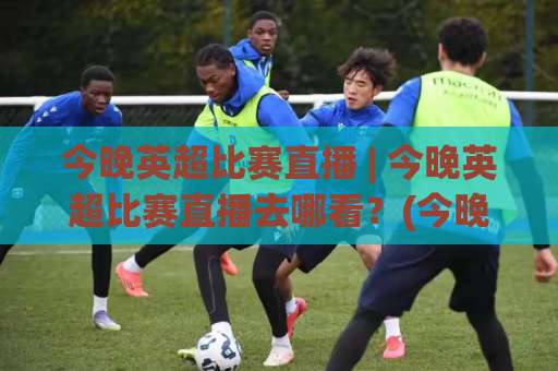 今晚英超比赛直播 | 今晚英超比赛直播去哪看？(今晚英超比赛直播) 2026赛季观赛渠道+免费信号源避坑指南-凌晨信誉电脑最新体育投球频道软件流畅免安装在线看全场录像