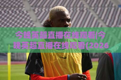 今晚英超直播在线观看|今晚英超直播在线观看(2026最新)平台实测+避坑指南【今晚英超直播在线观看】-最大热门最稳咪咕足球比球在线观看英文解说720P精彩片段低水高水