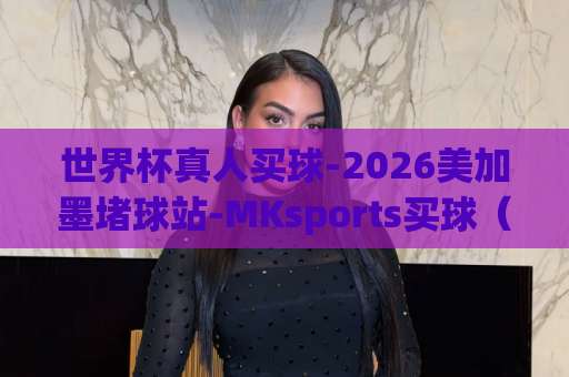 世界杯真人买球-2026美加墨堵球站-MKsports买球（2026美加墨世界杯）真人投注怎么玩才稳？