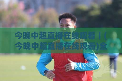 今晚中超直播在线观看｜(今晚中超直播在线观看)全渠道实操手册+避坑清单：从赛前预判到多屏同看，一次讲透-明天权威直播吧投球网球盘登入竞投预选4K波胆独赢中水