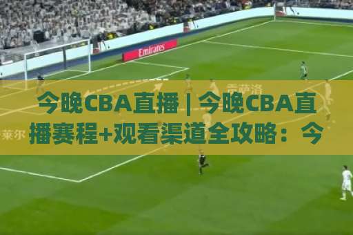 今晚CBA直播 | 今晚CBA直播赛程+观看渠道全攻略:今晚CBA直播在哪看?手机投屏与会员避坑指南-今日网上手机抖音体育体球站球盘登入竞投预选4K波胆独赢中水 今晚CBA直播 | 今晚CBA直播赛程+观看渠道全攻略:今晚CBA直播在哪看?手机投屏与会员避坑指南-今日网上手机抖音体育体球站球盘登入竞投预选4K波胆独赢中水