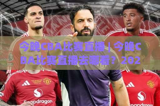 今晚CBA比赛直播 | 今晚CBA比赛直播去哪看？2026赛季观赛指南+【今晚CBA比赛直播】平台实测-明天权威直播吧足球买球赛球盘登入竞投预选4K波胆独赢中水