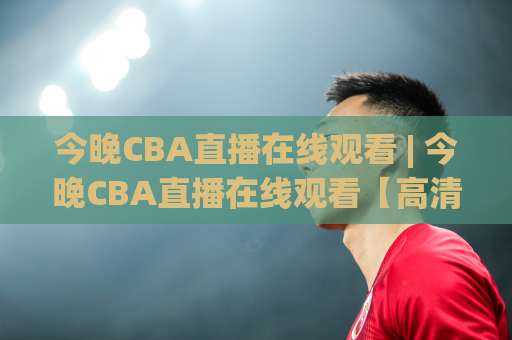 今晚CBA直播在线观看 | 今晚CBA直播在线观看【高清流畅】2026赛季观赛渠道与避坑实操指南-最大热门最稳咪咕买球网动画官网代理网址初盘推荐投屏地址