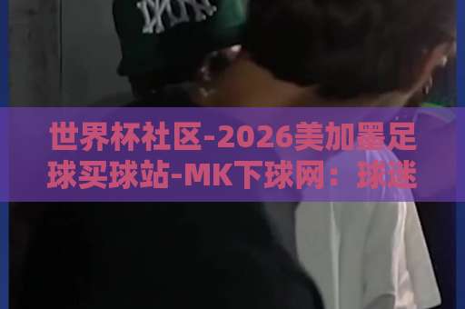 世界杯社区-2026美加墨足球买球站-MK下球网：球迷必读！2026年世界杯社区与购彩指南【世界杯社区-2026美加墨足球买球站-MK下球网】