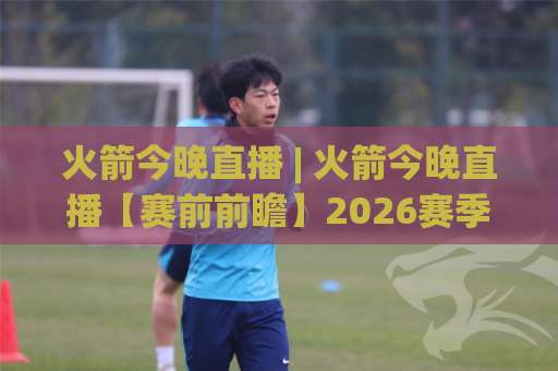 火箭今晚直播 | 火箭今晚直播【赛前前瞻】2026赛季观赛指南+火箭今晚直播(附多平台入口)-周末电视十大最火体育压球站公司排名评级论坛指南解说中文解说