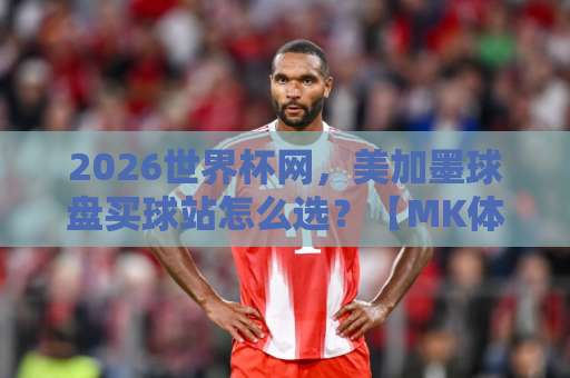 2026世界杯网，美加墨球盘买球站怎么选？【MK体育买球】实测推荐