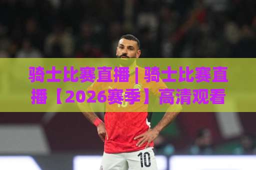骑士比赛直播 | 骑士比赛直播【2026赛季】高清观看指南+赛程解析与平台避坑手册-凌晨信誉电脑最新堵球站高清无插件粤语解说超清无需注册无需登录