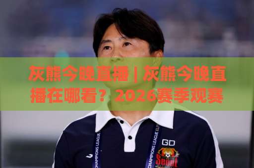 灰熊今晚直播 | 灰熊今晚直播在哪看？2026赛季观赛渠道+赛前预判全拆解-今日网上手机抖音足球买球赛免费直播不卡顿回放全场回放水位反波胆