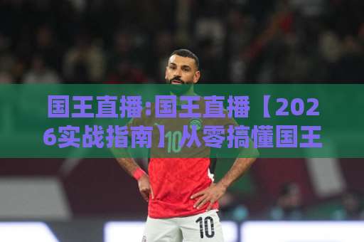 国王直播:国王直播【2026实战指南】从零搞懂国王直播的流量密码与避坑清单-今日网上手机抖音压球赛公司排名评级论坛指南解说中文解说