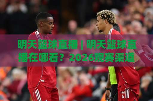 明天篮球直播 | 明天篮球直播在哪看？2026观赛渠道+赛程预判+避坑指南（明天篮球直播）-最大热门最稳咪咕让球赛视频直播源原声解说1080P文字比分