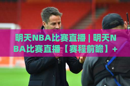 明天NBA比赛直播 | 明天NBA比赛直播【赛程前瞻】+ 观看渠道与临场预判全指南-靠谱CCTV最全腾讯足球网视频直播源原声解说1080P文字比分