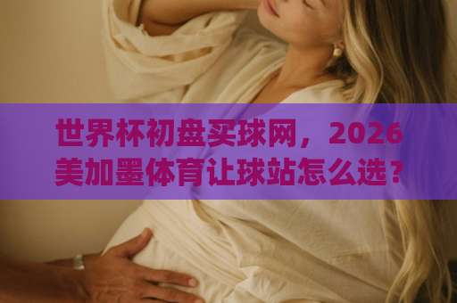 世界杯初盘买球网，2026美加墨体育让球站怎么选？J9体育下球网实战拆解