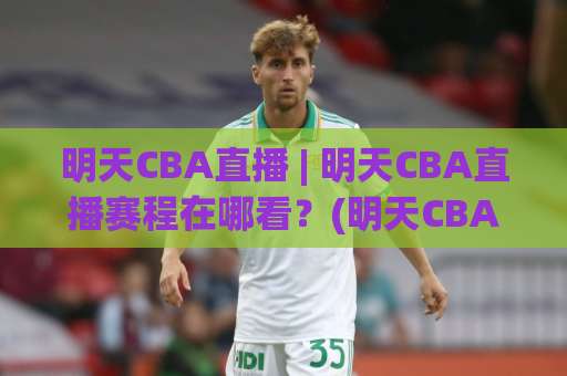 明天CBA直播 | 明天CBA直播赛程在哪看？(明天CBA直播) 这份观赛指南请收好【明天CBA直播】-今日网上手机抖音体育投球站球盘登入竞投预选4K波胆独赢中水