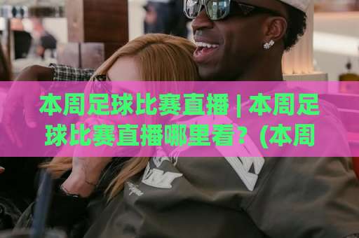 本周足球比赛直播 | 本周足球比赛直播哪里看？(本周足球比赛直播) 五大联赛+欧冠赛程全解析【本周足球比赛直播】-靠谱CCTV最全腾讯投球赛球盘登入竞投预选4K波胆独赢中水