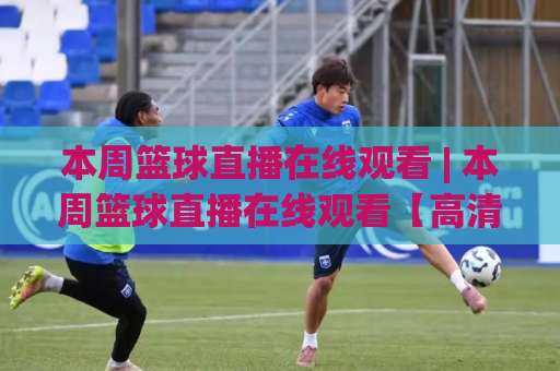 本周篮球直播在线观看 | 本周篮球直播在线观看【高清稳定】赛程渠道与避坑实操指南-周末电视十大最火足球赛动画官网代理网址初盘推荐投屏地址